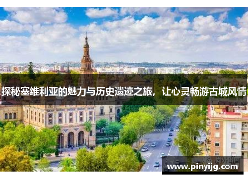 探秘塞维利亚的魅力与历史遗迹之旅，让心灵畅游古城风情