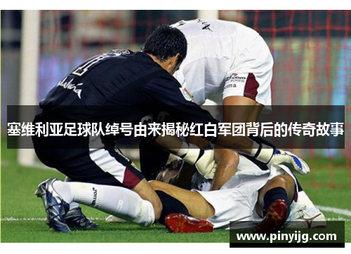 塞维利亚足球队绰号由来揭秘红白军团背后的传奇故事
