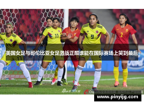 美国女足与哥伦比亚女足激战正酣谁能在国际赛场上笑到最后
